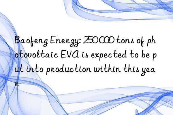 Baofeng Energy: 250 000 tons of photovoltaic EVA is expected to be put into production within this year