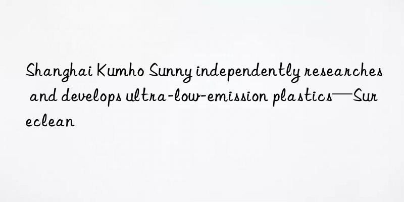 Shanghai Kumho Sunny independently researches and develops ultra-low-emission plastics—Sureclean