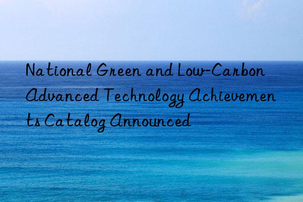 National Green and Low-Carbon Advanced Technology Achievements Catalog Announced