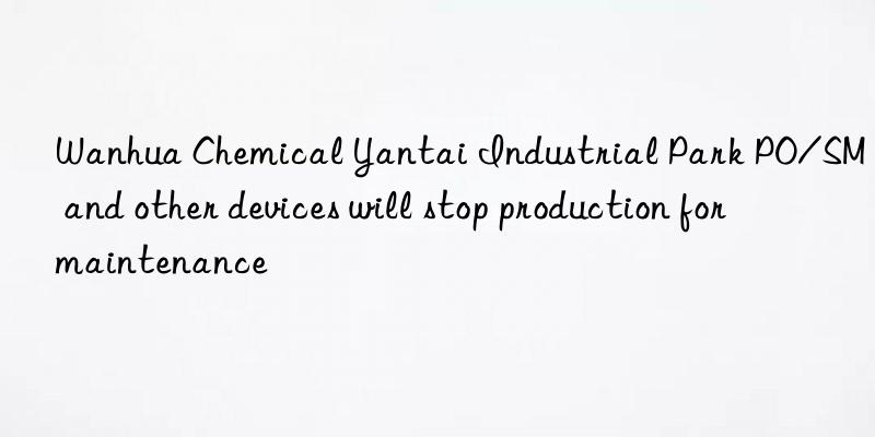 Wanhua Chemical Yantai Industrial Park PO/SM and other devices will stop production for maintenance