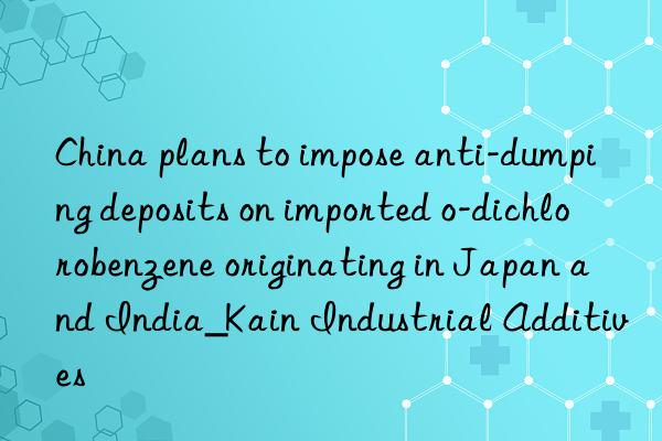 China plans to impose anti-dumping deposits on imported o-dichlorobenzene originating in Japan and India_Kain Industrial Additives