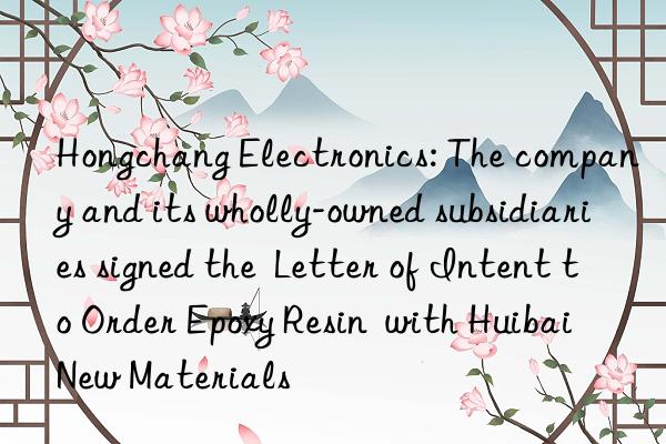 Hongchang Electronics: The company and its wholly-owned subsidiaries signed the  Letter of Intent to Order Epoxy Resin  with Huibai New Materials