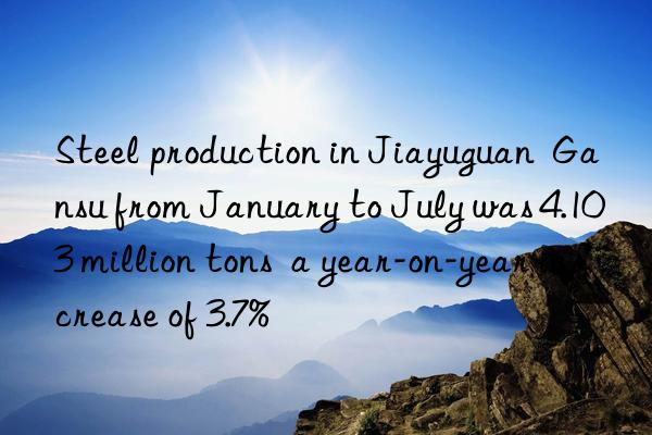 Steel production in Jiayuguan  Gansu from January to July was 4.103 million tons  a year-on-year increase of 3.7%