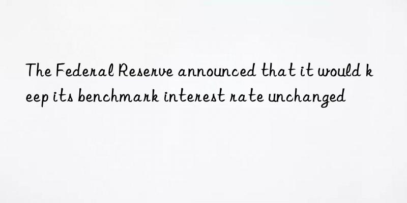 The Federal Reserve announced that it would keep its benchmark interest rate unchanged