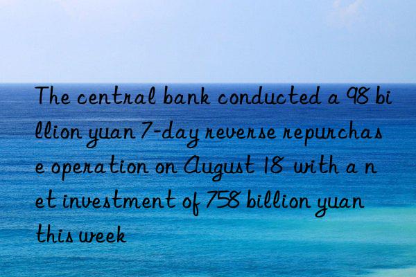 The central bank conducted a 98 billion yuan 7-day reverse repurchase operation on August 18  with a net investment of 758 billion yuan this week