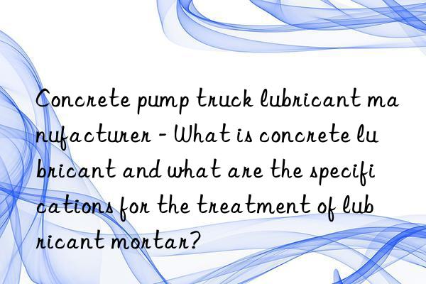 Concrete pump truck lubricant manufacturer - What is concrete lubricant and what are the specifications for the treatment of lubricant mortar?