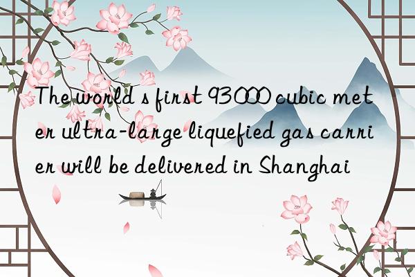 The world s first 93 000 cubic meter ultra-large liquefied gas carrier will be delivered in Shanghai