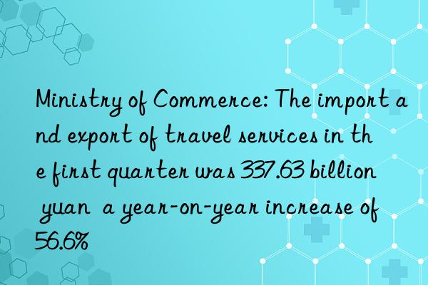 Ministry of Commerce: The import and export of travel services in the first quarter was 337.63 billion yuan  a year-on-year increase of 56.6%