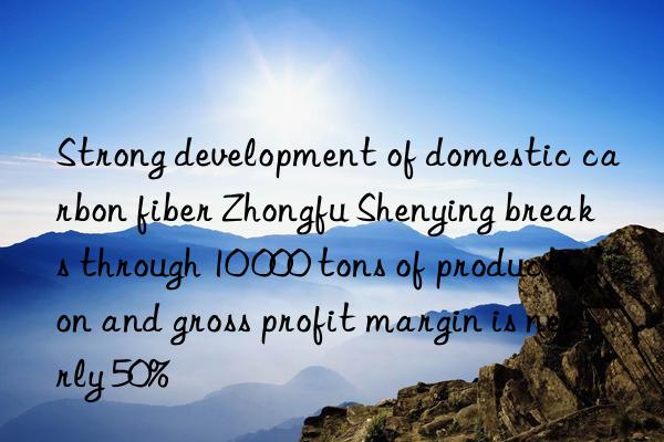 Strong development of domestic carbon fiber Zhongfu Shenying breaks through 10 000 tons of production and gross profit margin is nearly 50%