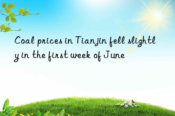 Coal prices in Tianjin fell slightly in the first week of June