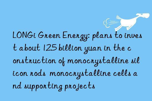 LONGi Green Energy: plans to invest about 12.5 billion yuan in the construction of monocrystalline silicon rods  monocrystalline cells and supporting projects