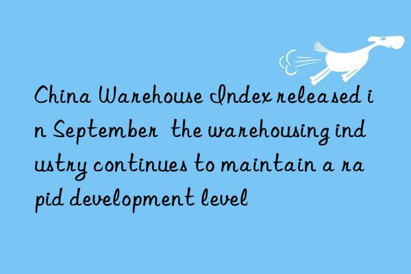 China Warehouse Index released in September  the warehousing industry continues to maintain a rapid development level