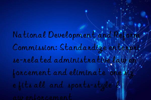 National Development and Reform Commission: Standardize enterprise-related administrative law enforcement and eliminate  one size fits all  and  sports-style  law enforcement