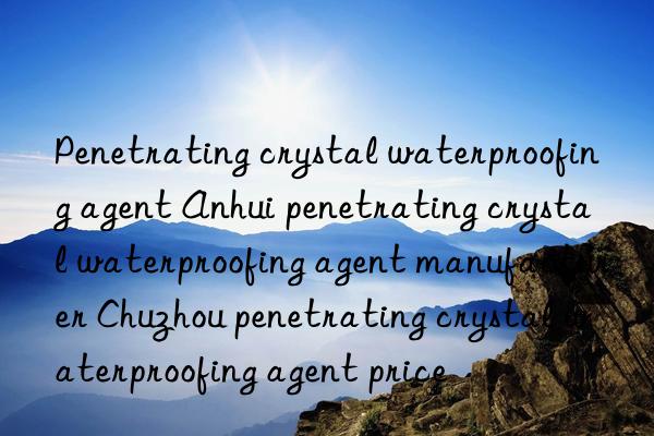 Penetrating crystal waterproofing agent Anhui penetrating crystal waterproofing agent manufacturer Chuzhou penetrating crystal waterproofing agent price