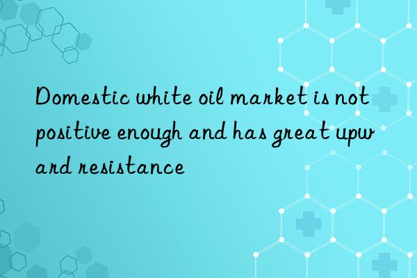 Domestic white oil market is not positive enough and has great upward resistance