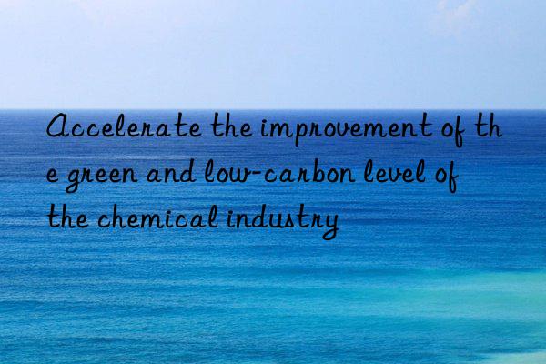 Accelerate the improvement of the green and low-carbon level of the chemical industry