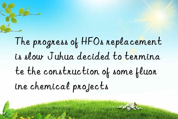 The progress of HFOs replacement is slow  Juhua decided to terminate the construction of some fluorine chemical projects