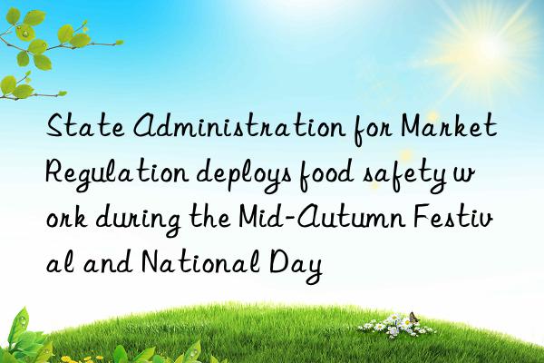 State Administration for Market Regulation deploys food safety work during the Mid-Autumn Festival and National Day