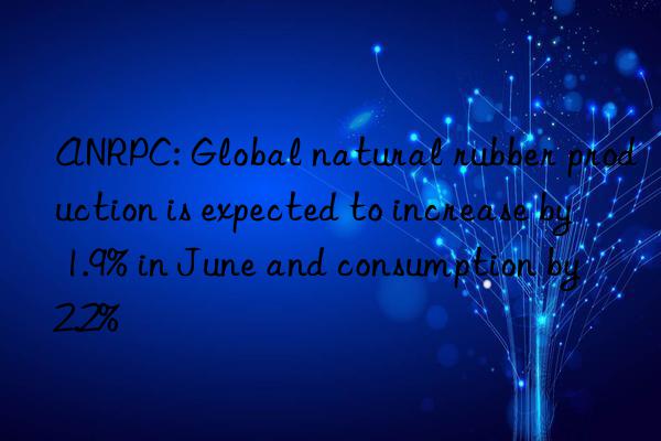 ANRPC: Global natural rubber production is expected to increase by 1.9% in June and consumption by 2.2%