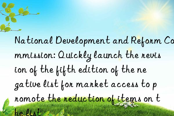 National Development and Reform Commission: Quickly launch the revision of the fifth edition of the negative list for market access to promote the reduction of items on the list