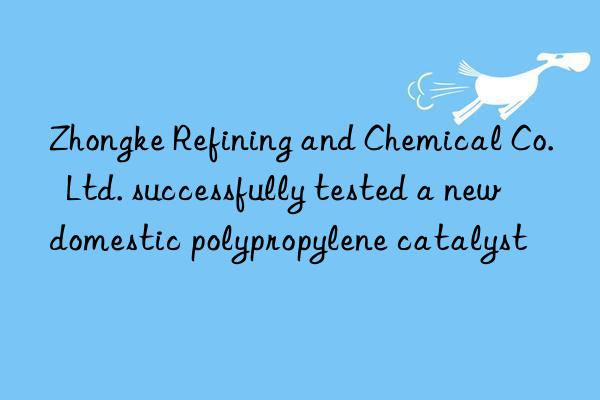 Zhongke Refining and Chemical Co.  Ltd. successfully tested a new domestic polypropylene catalyst