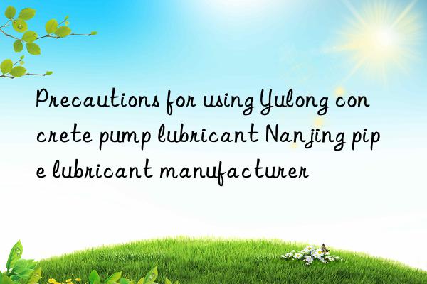 Precautions for using Yulong concrete pump lubricant Nanjing pipe lubricant manufacturer