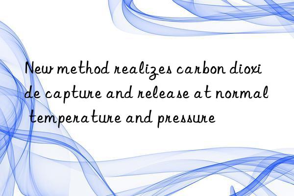 New method realizes carbon dioxide capture and release at normal temperature and pressure