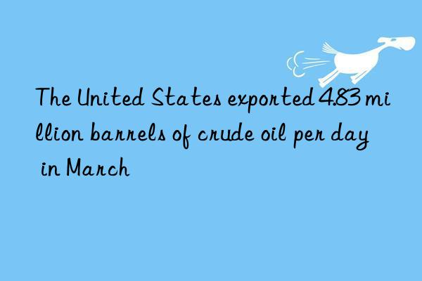 The United States exported 4.83 million barrels of crude oil per day in March