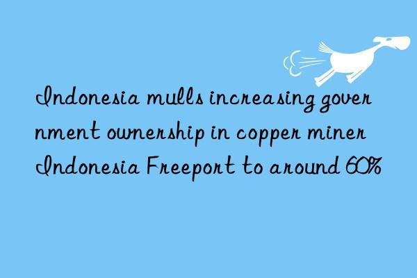 Indonesia mulls increasing government ownership in copper miner Indonesia Freeport to around 60%