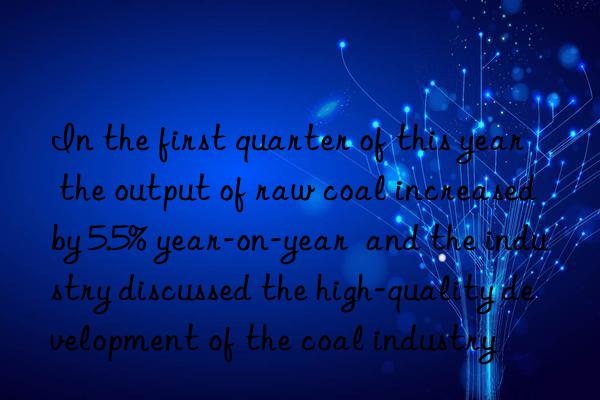 In the first quarter of this year  the output of raw coal increased by 5.5% year-on-year  and the industry discussed the high-quality development of the coal industry