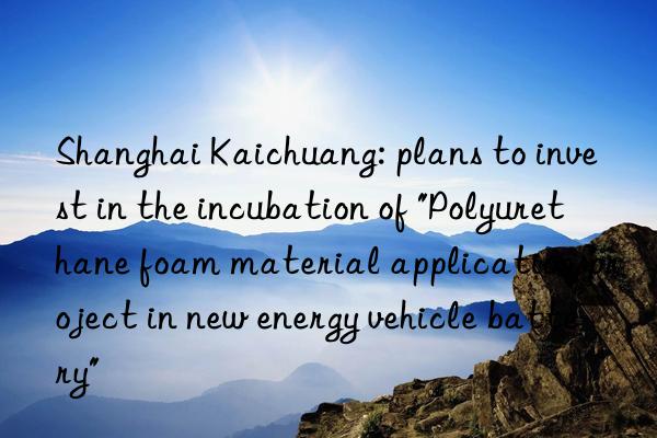 Shanghai Kaichuang: plans to invest in the incubation of "Polyurethane foam material application project in new energy vehicle battery"