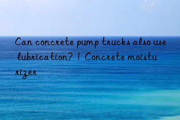 Can concrete pump trucks also use lubrication?  !  Concrete moisturizer