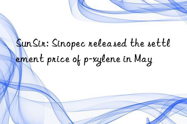 SunSir: Sinopec released the settlement price of p-xylene in May