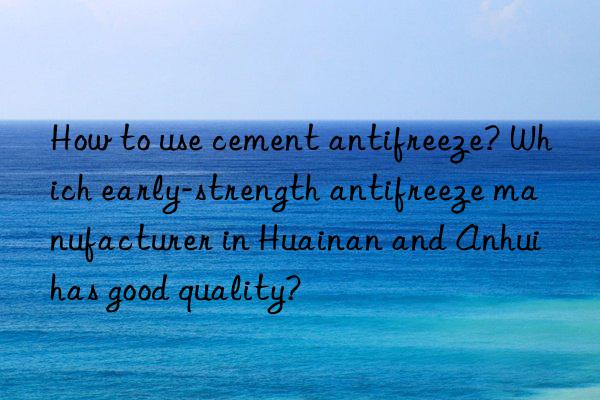 How to use cement antifreeze? Which early-strength antifreeze manufacturer in Huainan and Anhui has good quality?