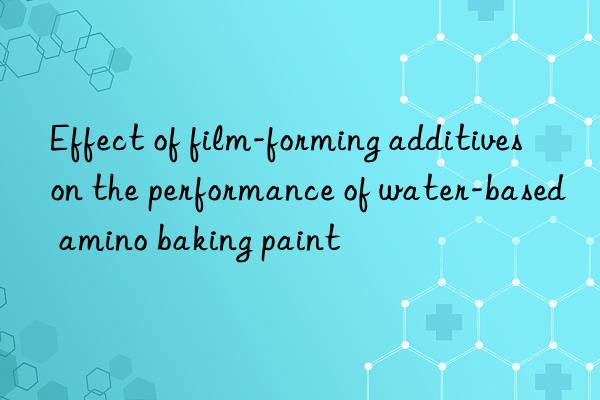 Effect of film-forming additives on the performance of water-based amino baking paint