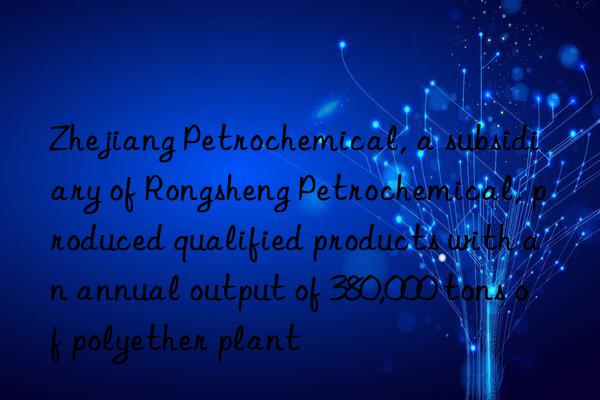 Zhejiang Petrochemical, a subsidiary of Rongsheng Petrochemical, produced qualified products with an annual output of 380,000 tons of polyether plant