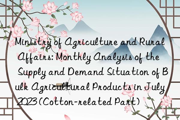 Ministry of Agriculture and Rural Affairs: Monthly Analysis of the Supply and Demand Situation of Bulk Agricultural Products in July 2023 (Cotton-related Part)