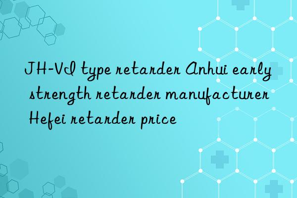 JH-VI type retarder Anhui early strength retarder manufacturer Hefei retarder price