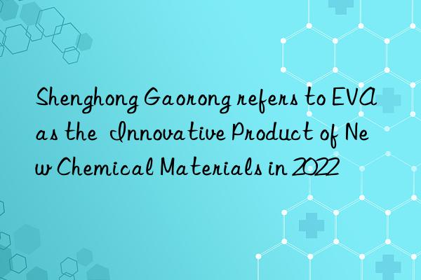 Shenghong Gaorong refers to EVA as the  Innovative Product of New Chemical Materials in 2022