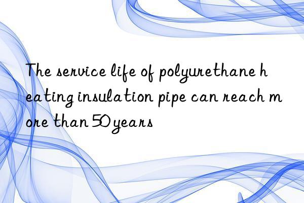 The service life of polyurethane heating insulation pipe can reach more than 50 years