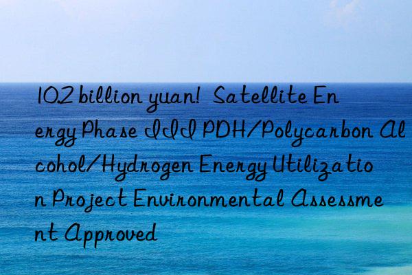 10.2 billion yuan!  Satellite Energy Phase III PDH/Polycarbon Alcohol/Hydrogen Energy Utilization Project Environmental Assessment Approved