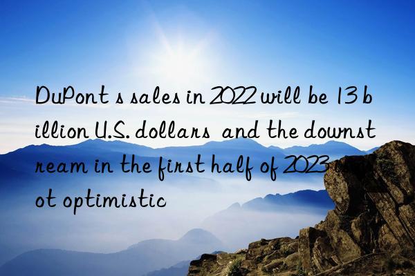 DuPont s sales in 2022 will be 13 billion U.S. dollars  and the downstream in the first half of 2023 is not optimistic