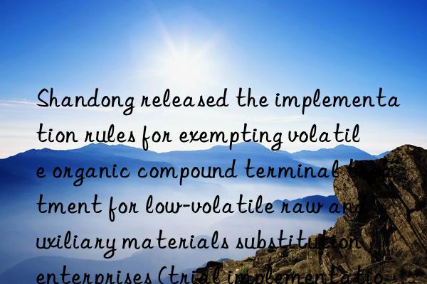 Shandong released the implementation rules for exempting volatile organic compound terminal treatment for low-volatile raw and auxiliary materials substitution enterprises (trial implementation)