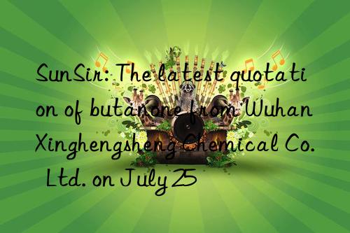 SunSir: The latest quotation of butanone from Wuhan Xinghengsheng Chemical Co.  Ltd. on July 25