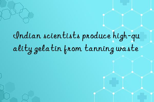 Indian scientists produce high-quality gelatin from tanning waste