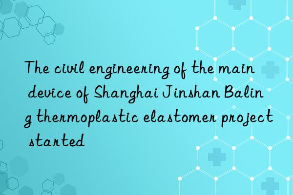 The civil engineering of the main device of Shanghai Jinshan Baling thermoplastic elastomer project started