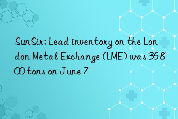 SunSir: Lead inventory on the London Metal Exchange (LME) was 36 800 tons on June 7