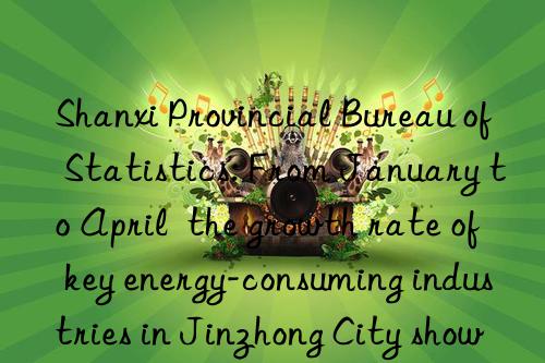 Shanxi Provincial Bureau of Statistics: From January to April  the growth rate of key energy-consuming industries in Jinzhong City showed  three increases and four decreases