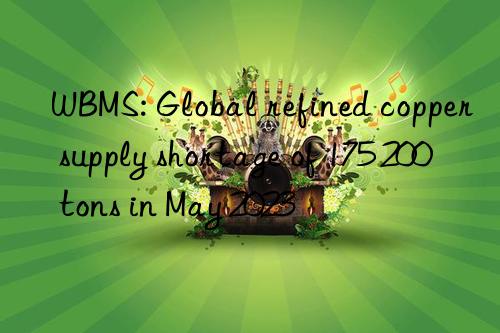 WBMS: Global refined copper supply shortage of 175 200 tons in May 2023