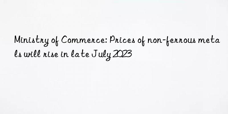 Ministry of Commerce: Prices of non-ferrous metals will rise in late July 2023